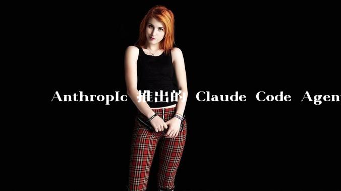 Anthropic 推出的 Claude Code Agent 有哪些亮点值得关注？
