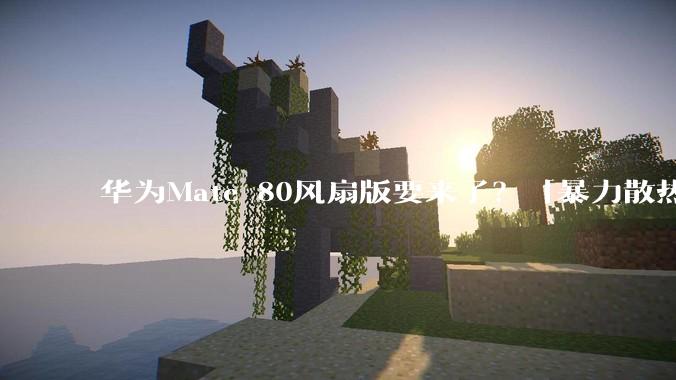 华为Mate 80风扇版要来了？「暴力散热」是真创新还是硬整活？_手机_热量_游戏