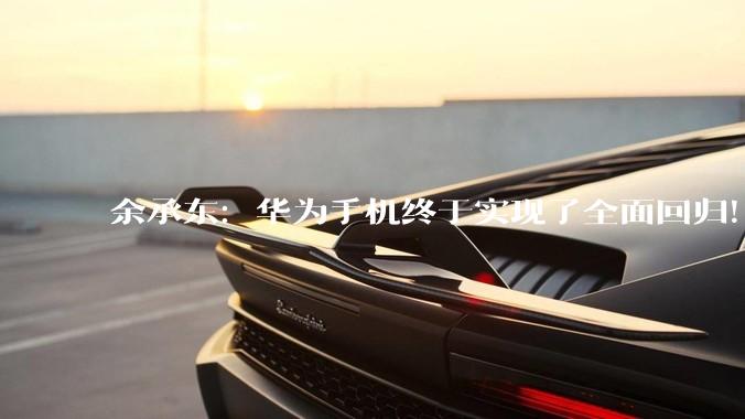 余承东：华为手机终于实现了全面回归！_畅享_麒麟_系列