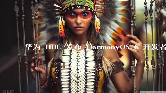 华为 HDC 发布 HarmonyOS 6 开发者 beta 版对应用开发者和鸿蒙生态有哪些影响？