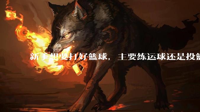 新手想要打好篮球，主要练运球还是投篮？
