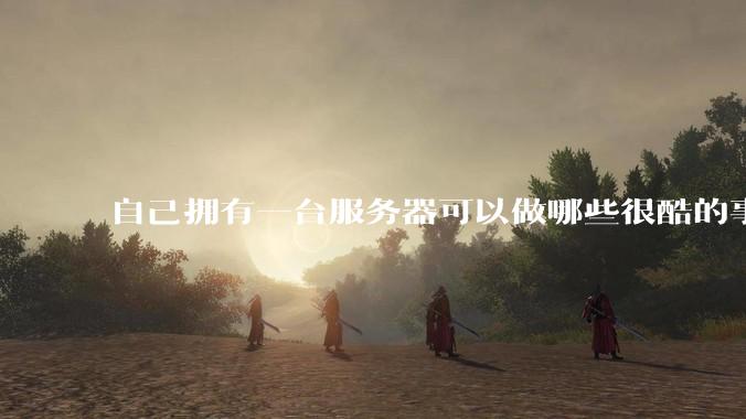 自己拥有一台服务器可以做哪些很酷的事情？