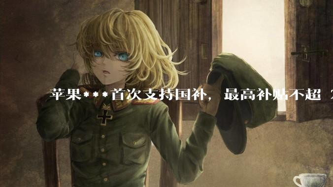 苹果***首次支持国补，最高补贴不超 2000 元，适用范围有哪些？***补贴后价格有优势吗？